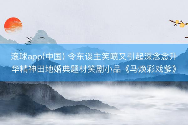 滚球app(中国) 令东谈主笑喷又引起深念念升华精神田地婚典题材笑剧小品《马焕彩戏爹》