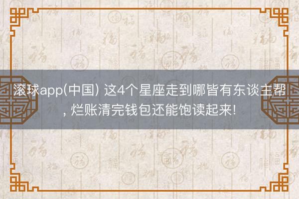 滚球app(中国) 这4个星座走到哪皆有东谈主帮， 烂账清完钱包还能饱读起来!