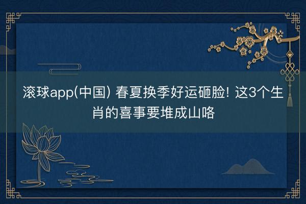 滚球app(中国) 春夏换季好运砸脸! 这3个生肖的喜事要堆成山咯