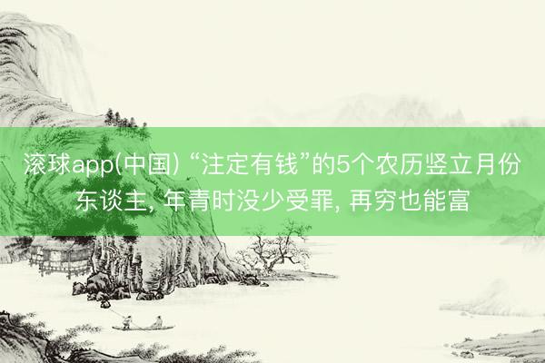 滚球app(中国) “注定有钱”的5个农历竖立月份东谈主， 年青时没少受罪， 再穷也能富