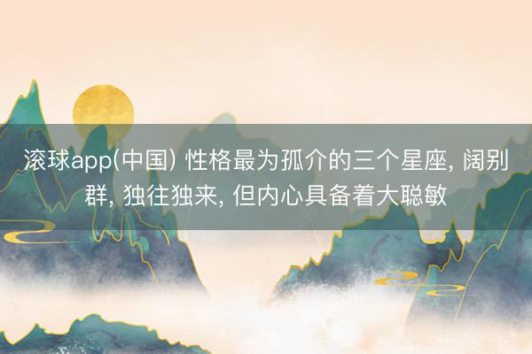 滚球app(中国) 性格最为孤介的三个星座， 阔别群， 独往独来， 但内心具备着大聪敏