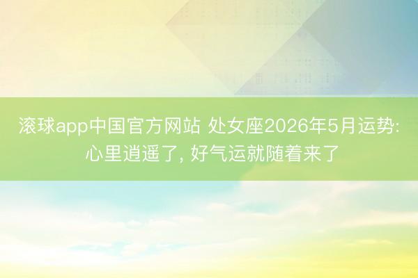 滚球app中国官方网站 处女座2026年5月运势: 心里逍遥了， 好气运就随着来了