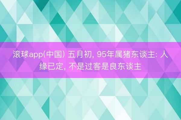 滚球app(中国) 五月初， 95年属猪东谈主: 人缘已定， 不是过客是良东谈主