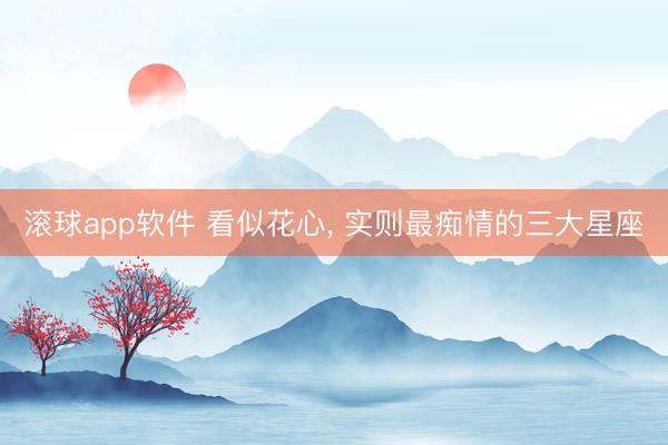 滚球app软件 看似花心， 实则最痴情的三大星座