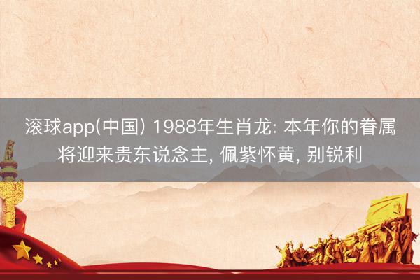 滚球app(中国) 1988年生肖龙: 本年你的眷属将迎来贵东说念主， 佩紫怀黄， 别锐利