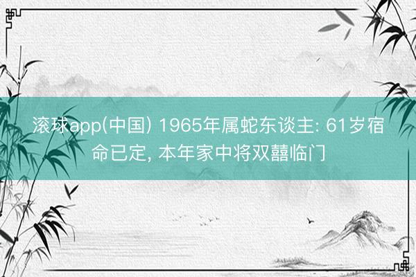 滚球app(中国) 1965年属蛇东谈主: 61岁宿命已定， 本年家中将双囍临门