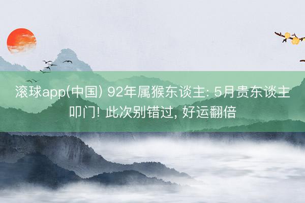 滚球app(中国) 92年属猴东谈主: 5月贵东谈主叩门! 此次别错过， 好运翻倍