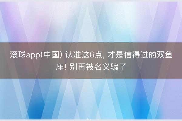 滚球app(中国) 认准这6点， 才是信得过的双鱼座! 别再被名义骗了
