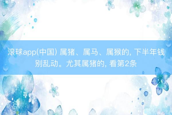 滚球app(中国) 属猪、属马、属猴的， 下半年钱别乱动。尤其属猪的， 看第2条