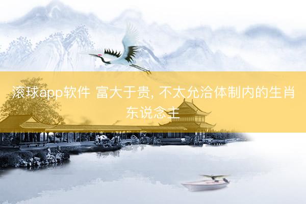滚球app软件 富大于贵， 不太允洽体制内的生肖东说念主