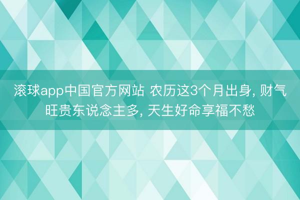 滚球app中国官方网站 农历这3个月出身， 财气旺贵东说念主多， 天生好命享福不愁