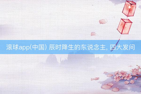 滚球app(中国) 辰时降生的东说念主， 四大发问