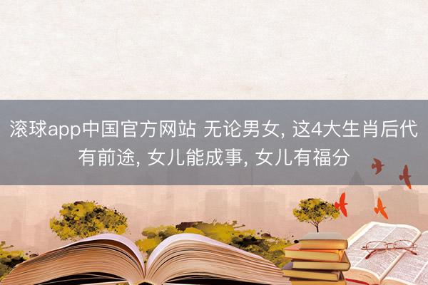 滚球app中国官方网站 无论男女， 这4大生肖后代有前途， 女儿能成事， 女儿有福分