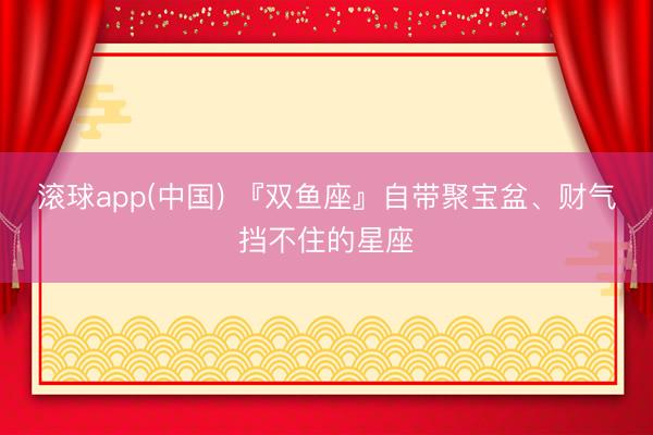 滚球app(中国) 『双鱼座』自带聚宝盆、财气挡不住的星座