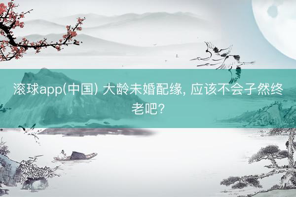 滚球app(中国) 大龄未婚配缘， 应该不会孑然终老吧?