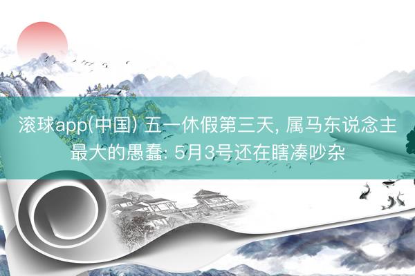 滚球app(中国) 五一休假第三天， 属马东说念主最大的愚蠢: 5月3号还在瞎凑吵杂