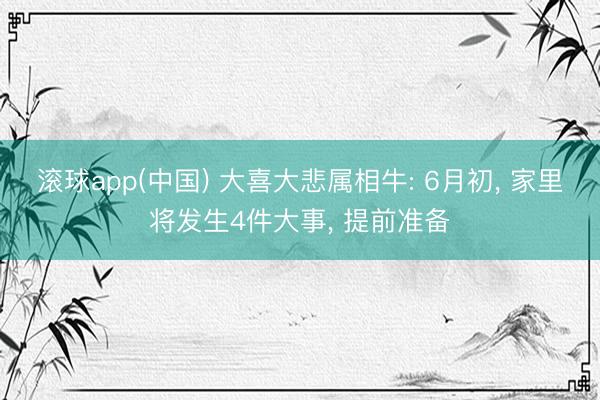 滚球app(中国) 大喜大悲属相牛: 6月初， 家里将发生4件大事， 提前准备