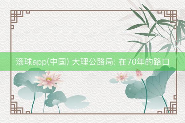 滚球app(中国) 大理公路局: 在70年的路口
