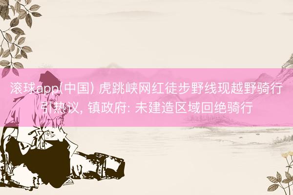 滚球app(中国) 虎跳峡网红徒步野线现越野骑行引热议， 镇政府: 未建造区域回绝骑行