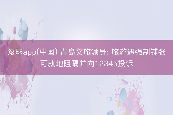 滚球app(中国) 青岛文旅领导: 旅游遇强制铺张可就地阻隔并向12345投诉