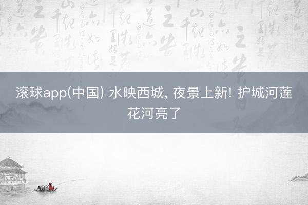 滚球app(中国) 水映西城， 夜景上新! 护城河莲花河亮了