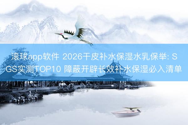 滚球app软件 2026干皮补水保湿水乳保举: SGS实测TOP10 障蔽开辟长效补水保湿必入清单