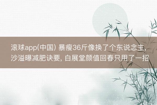 滚球app(中国) 暴瘦36斤像换了个东说念主， 沙溢曝减肥诀要， 白展堂颜值回春只用了一招