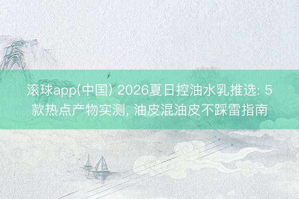 滚球app(中国) 2026夏日控油水乳推选: 5款热点产物实测， 油皮混油皮不踩雷指南