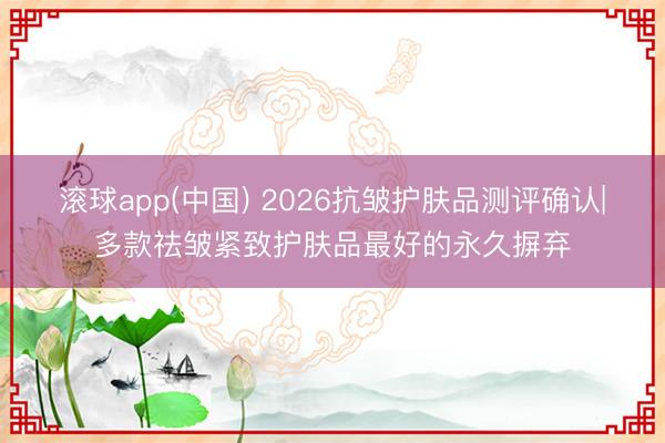 滚球app(中国) 2026抗皱护肤品测评确认|多款祛皱紧致护肤品最好的永久摒弃