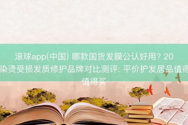 滚球app(中国) 哪款国货发膜公认好用? 2026染烫受损发质修护品牌对比测评: 平价护发居品值得买