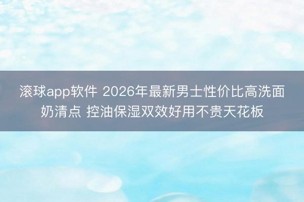 滚球app软件 2026年最新男士性价比高洗面奶清点 控油保湿双效好用不贵天花板