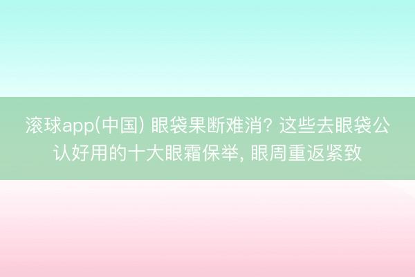 滚球app(中国) 眼袋果断难消? 这些去眼袋公认好用的十大眼霜保举， 眼周重返紧致