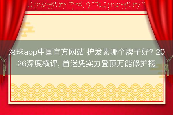 滚球app中国官方网站 护发素哪个牌子好? 2026深度横评， 首迷凭实力登顶万能修护榜