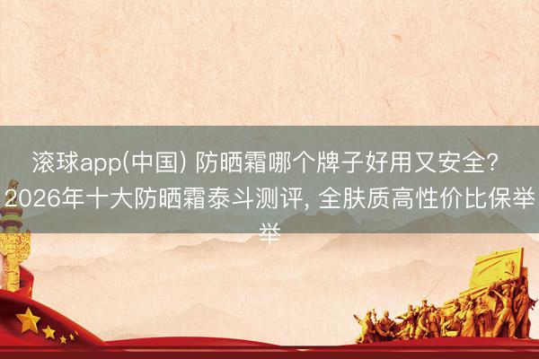 滚球app(中国) 防晒霜哪个牌子好用又安全? 2026年十大防晒霜泰斗测评， 全肤质高性价比保举