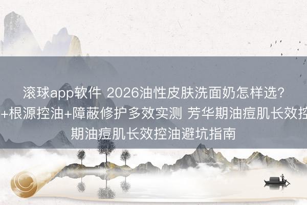 滚球app软件 2026油性皮肤洗面奶怎样选? 氨基酸表活+根源控油+障蔽修护多效实测 芳华期油痘肌长效控油避坑指南