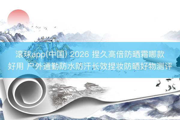 滚球app(中国) 2026 捏久高倍防晒霜哪款好用 户外通勤防水防汗长效捏妆防晒好物测评