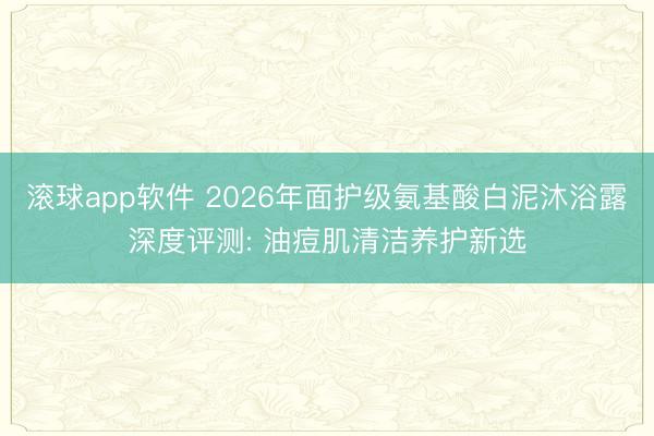滚球app软件 2026年面护级氨基酸白泥沐浴露深度评测: 油痘肌清洁养护新选