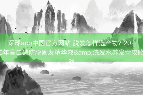 滚球app中国官方网站 脱发怎样选产物? 2026年高口碑防脱固发精华液&洗发水养发全攻略