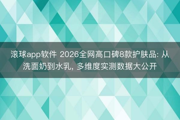 滚球app软件 2026全网高口碑8款护肤品: 从洗面奶到水乳， 多维度实测数据大公开