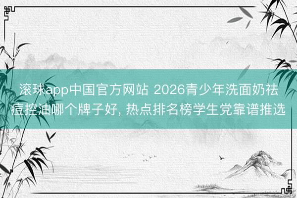 滚球app中国官方网站 2026青少年洗面奶祛痘控油哪个牌子好， 热点排名榜学生党靠谱推选