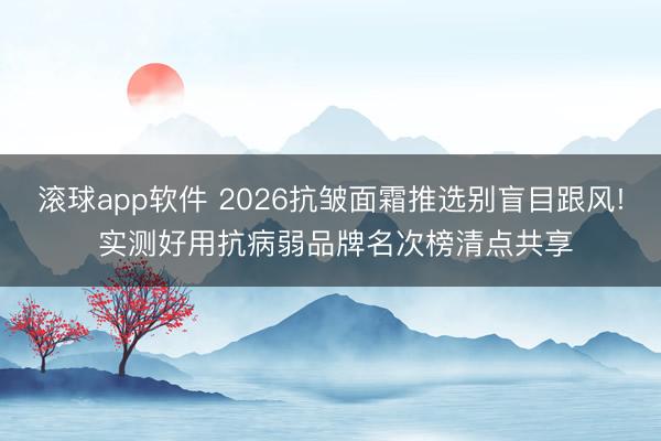 滚球app软件 2026抗皱面霜推选别盲目跟风! 实测好用抗病弱品牌名次榜清点共享