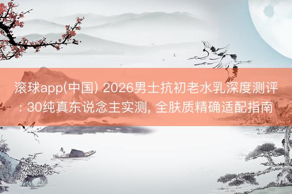 滚球app(中国) 2026男士抗初老水乳深度测评: 30纯真东说念主实测， 全肤质精确适配指南