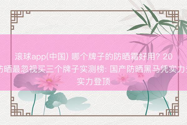 滚球app(中国) 哪个牌子的防晒霜好用? 2026防晒最忽视买三个牌子实测榜: 国产防晒黑马凭实力登顶
