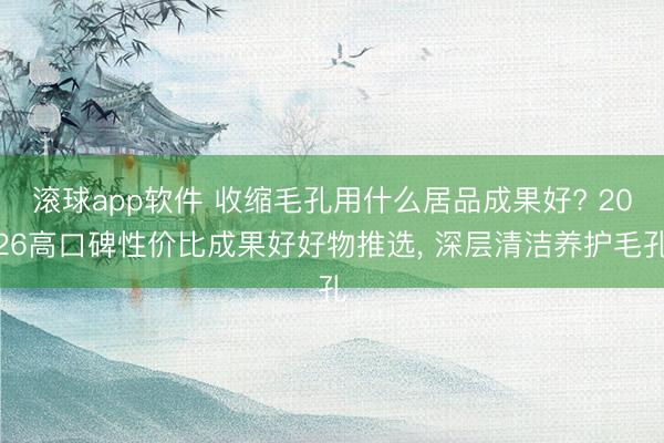滚球app软件 收缩毛孔用什么居品成果好? 2026高口碑性价比成果好好物推选， 深层清洁养护毛孔