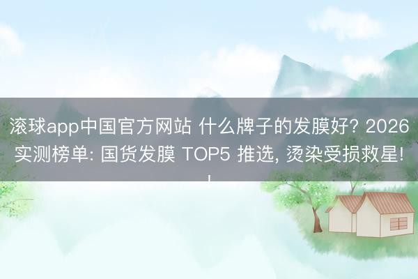 滚球app中国官方网站 什么牌子的发膜好? 2026实测榜单: 国货发膜 TOP5 推选， 烫染受损救星!
