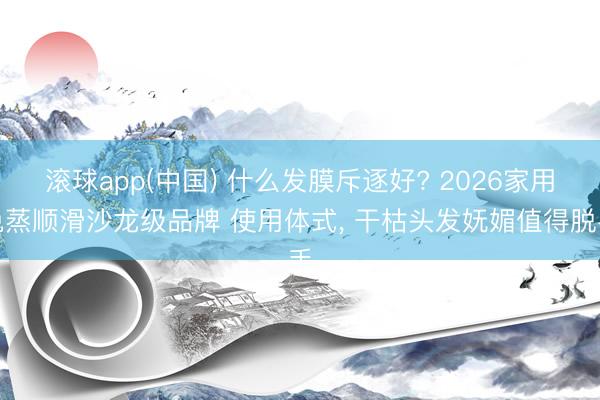 滚球app(中国) 什么发膜斥逐好? 2026家用免蒸顺滑沙龙级品牌 使用体式， 干枯头发妩媚值得脱手