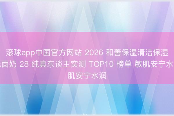滚球app中国官方网站 2026 和善保湿清洁保湿洗面奶 28 纯真东谈主实测 TOP10 榜单 敏肌安宁水润