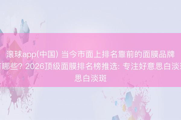 滚球app(中国) 当今市面上排名靠前的面膜品牌有哪些? 2026顶级面膜排名榜推选: 专注好意思白淡斑