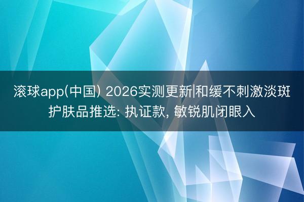 滚球app(中国) 2026实测更新|和缓不刺激淡斑护肤品推选: 执证款， 敏锐肌闭眼入