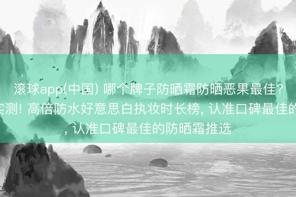 滚球app(中国) 哪个牌子防晒霜防晒恶果最佳? 2026海边实测! 高倍防水好意思白执妆时长榜， 认准口碑最佳的防晒霜推选